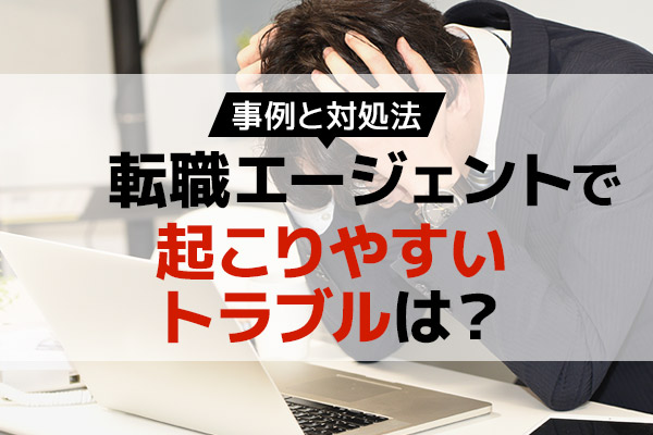 転職エージェントで起こりやすいトラブルは？事例と対処法を紹介！